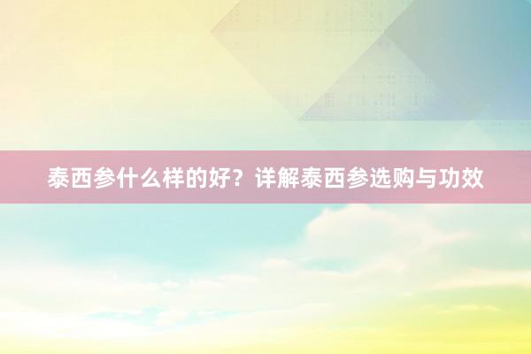 泰西参什么样的好？详解泰西参选购与功效